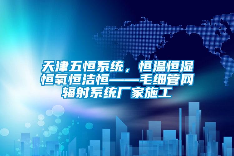 天津五恒系統，恒溫恒濕恒氧恒潔恒——毛細管網輻射系統廠家施工